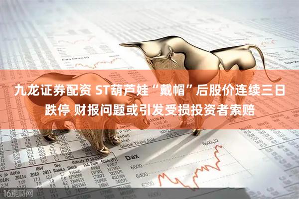 九龙证券配资 ST葫芦娃“戴帽”后股价连续三日跌停 财报问题或引发受损投资者索赔