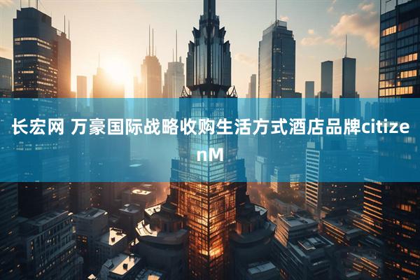 长宏网 万豪国际战略收购生活方式酒店品牌citizenM