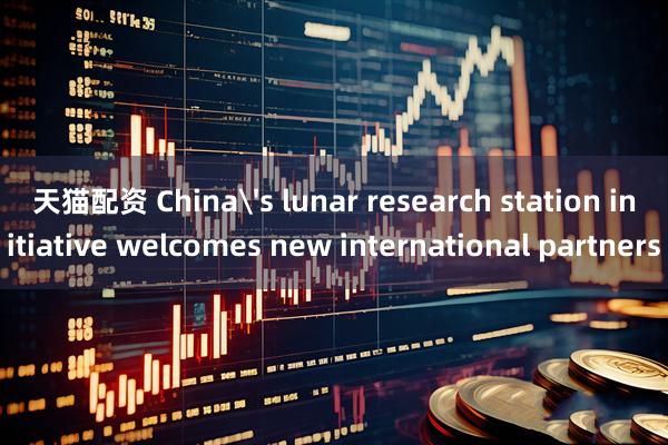 天猫配资 China's lunar research station initiative welcomes new international partners
