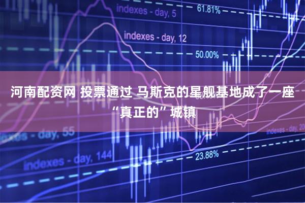 河南配资网 投票通过 马斯克的星舰基地成了一座“真正的”城镇