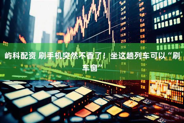 屿科配资 刷手机突然不香了！坐这趟列车可以“刷车窗”