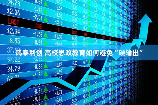 鸿泰利创 高校思政教育如何避免“硬输出”