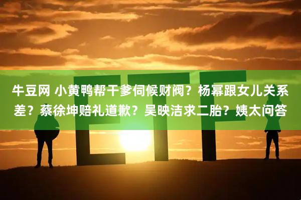牛豆网 小黄鸭帮干爹伺候财阀？杨幂跟女儿关系差？蔡徐坤赔礼道歉？吴映洁求二胎？姨太问答