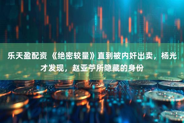 乐天盈配资 《绝密较量》直到被内奸出卖，杨光才发现，赵亚苧所隐藏的身份