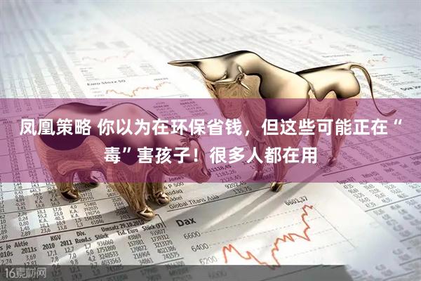 凤凰策略 你以为在环保省钱，但这些可能正在“毒”害孩子！很多人都在用
