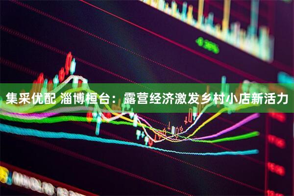 集采优配 淄博桓台：露营经济激发乡村小店新活力