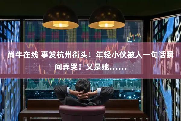 尚牛在线 事发杭州街头！年轻小伙被人一句话瞬间弄哭！又是她……