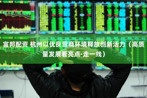 富邦配资 杭州以优良营商环境释放创新活力（高质量发展看亮点·走一线）
