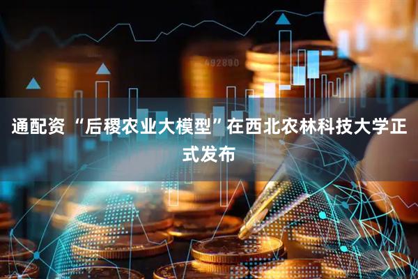 通配资 “后稷农业大模型”在西北农林科技大学正式发布