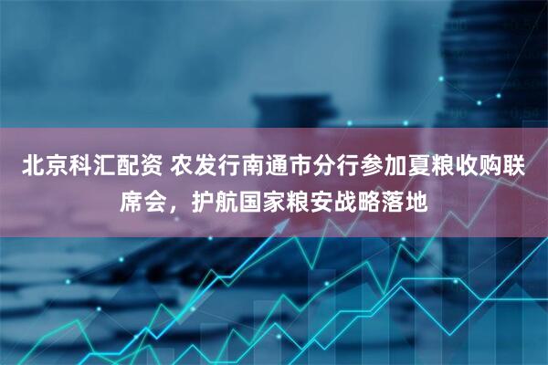 北京科汇配资 农发行南通市分行参加夏粮收购联席会，护航国家粮安战略落地