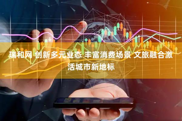 瑞和网 创新多元业态 丰富消费场景 文旅融合激活城市新地标