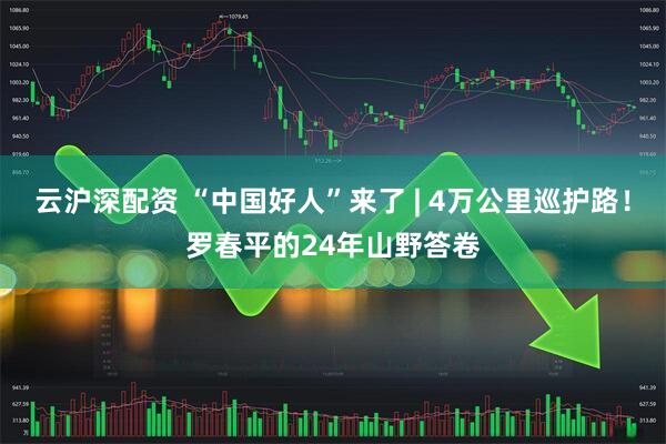 云沪深配资 “中国好人”来了 | 4万公里巡护路！罗春平的24年山野答卷