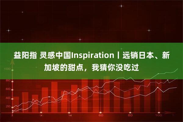 益阳指 灵感中国Inspiration丨远销日本、新加坡的甜点，我猜你没吃过