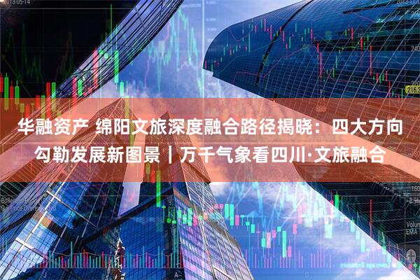华融资产 绵阳文旅深度融合路径揭晓：四大方向勾勒发展新图景｜万千气象看四川·文旅融合