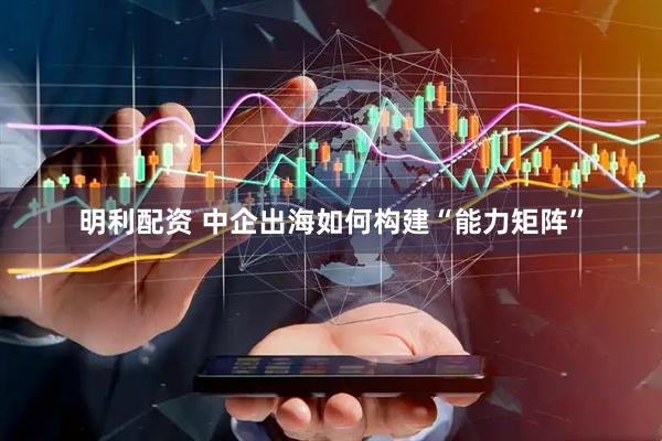 明利配资 中企出海如何构建“能力矩阵”