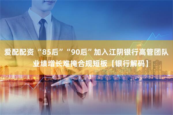 爱配配资 “85后”“90后”加入江阴银行高管团队    业绩增长难掩合规短板【银行解码】