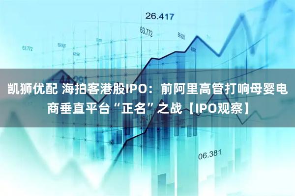 凯狮优配 海拍客港股IPO：前阿里高管打响母婴电商垂直平台“正名”之战【IPO观察】