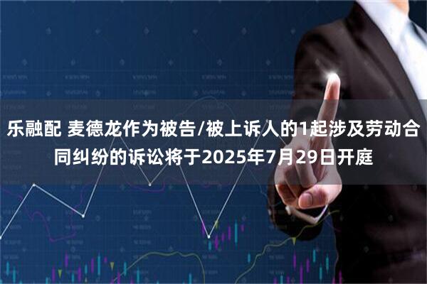 乐融配 麦德龙作为被告/被上诉人的1起涉及劳动合同纠纷的诉讼将于2025年7月29日开庭