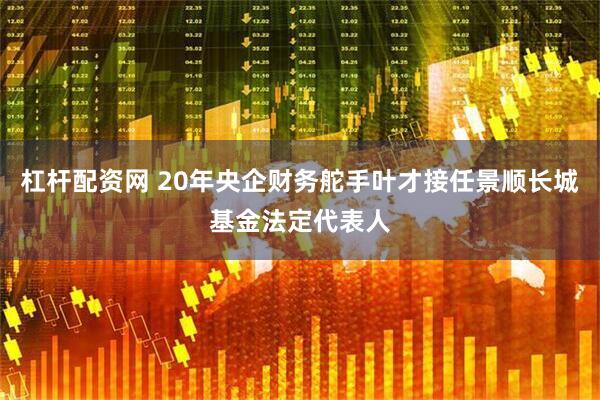 杠杆配资网 20年央企财务舵手叶才接任景顺长城基金法定代表人