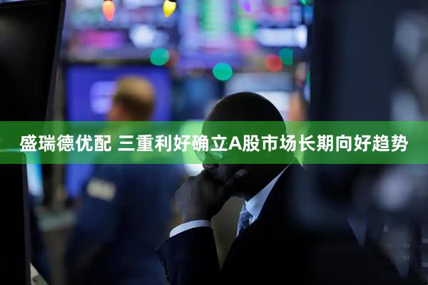 盛瑞德优配 三重利好确立A股市场长期向好趋势