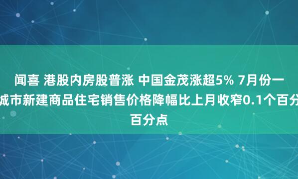 闻喜 港股内房股普涨 中国金茂涨超5% 7月份一线城市新建商品住宅销售价格降幅比上月收窄0.1个百分点