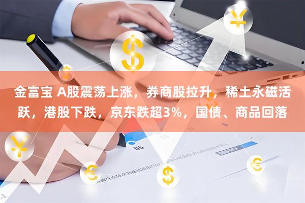 金富宝 A股震荡上涨，券商股拉升，稀土永磁活跃，港股下跌，京东跌超3%，国债、商品回落