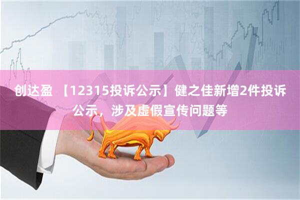 创达盈 【12315投诉公示】健之佳新增2件投诉公示，涉及虚假宣传问题等