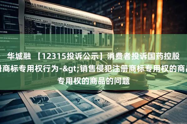 华城融 【12315投诉公示】消费者投诉国药控股侵犯注册商标专用权行为->销售侵犯注册商标专用权的商品的问题