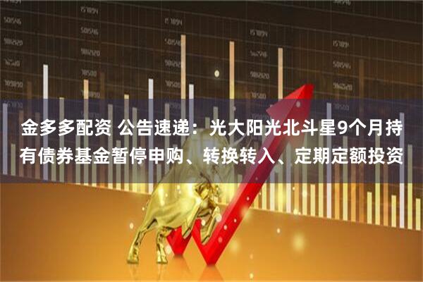 金多多配资 公告速递：光大阳光北斗星9个月持有债券基金暂停申购、转换转入、定期定额投资