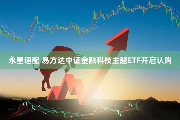 永星速配 易方达中证金融科技主题ETF开启认购