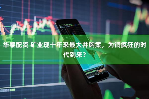 华泰配资 矿业现十年来最大并购案，为铜疯狂的时代到来？