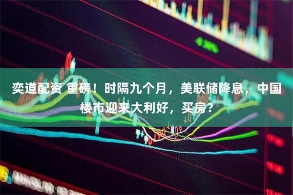 奕道配资 重磅！时隔九个月，美联储降息，中国楼市迎来大利好，买房？