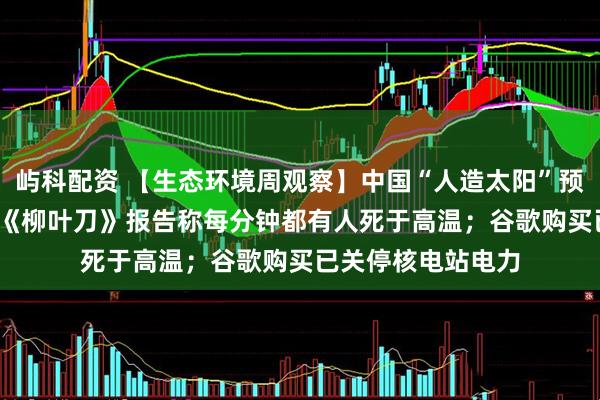 屿科配资 【生态环境周观察】中国“人造太阳”预计2027年竣工;《柳叶刀》报告称每分钟都有人死于高温;谷歌购买已关停核电站电力