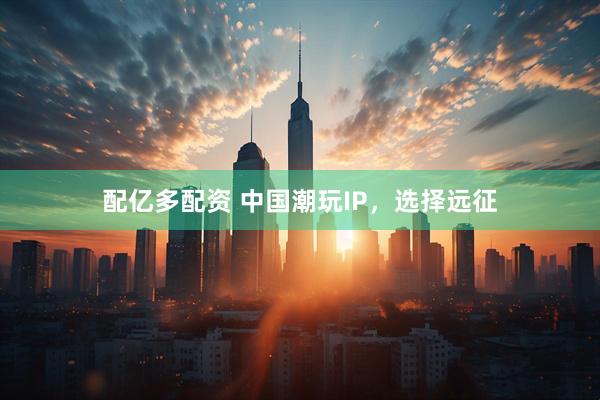 配亿多配资 中国潮玩IP,选择远征