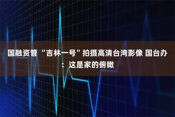 国融资管 “吉林一号”拍摄高清台湾影像 国台办：这是家的俯瞰