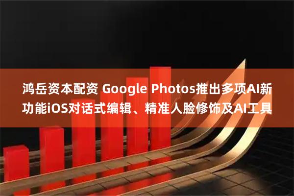 鸿岳资本配资 Google Photos推出多项AI新功能iOS对话式编辑、精准人脸修饰及AI工具