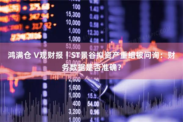 鸿满仓 V观财报|ST景谷拟资产重组被问询:财务数据是否准确?