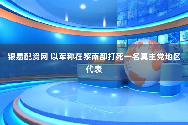 银易配资网 以军称在黎南部打死一名真主党地区代表