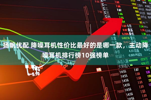 扬帆优配 降噪耳机性价比最好的是哪一款，主动降噪耳机排行榜10强榜单