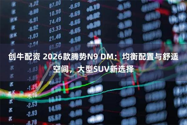创牛配资 2026款腾势N9 DM：均衡配置与舒适空间，大型SUV新选择