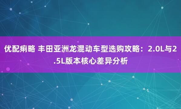 优配痢略 丰田亚洲龙混动车型选购攻略：2.0L与2.5L版本核心差异分析