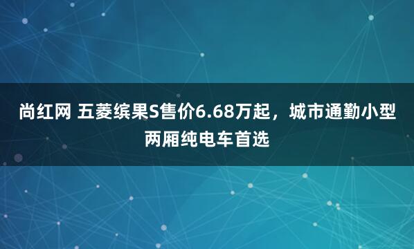 尚红网 五菱缤果S售价6.68万起，城市通勤小型两厢纯电车首选