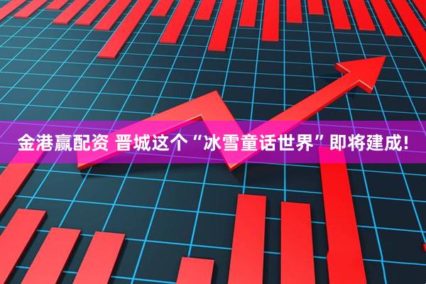 金港赢配资 晋城这个“冰雪童话世界”即将建成!
