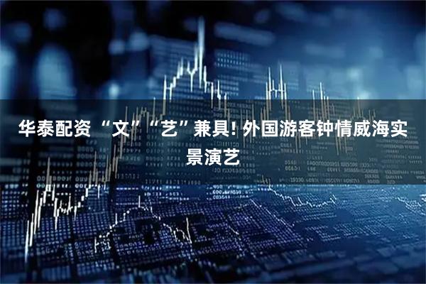 华泰配资 “文”“艺”兼具! 外国游客钟情威海实景演艺