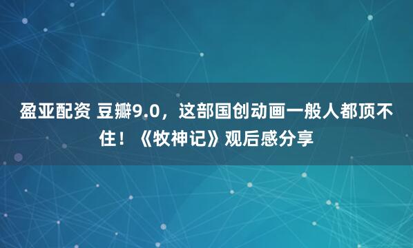 盈亚配资 豆瓣9.0，这部国创动画一般人都顶不住！《牧神记》观后感分享