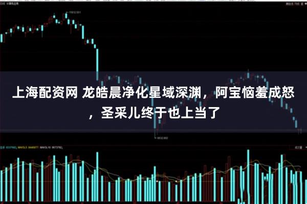 上海配资网 龙皓晨净化星域深渊，阿宝恼羞成怒，圣采儿终于也上当了