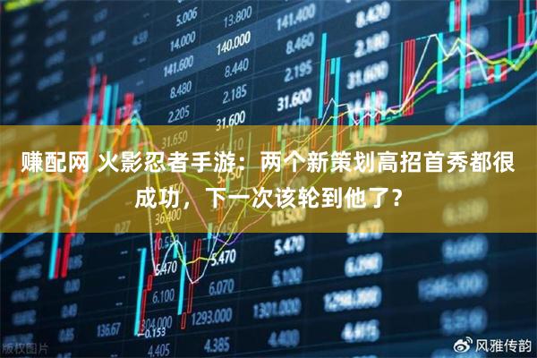 赚配网 火影忍者手游：两个新策划高招首秀都很成功，下一次该轮到他了？