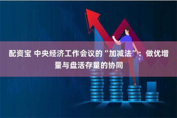 配资宝 中央经济工作会议的“加减法”：做优增量与盘活存量的协同