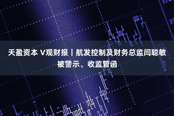 天盈资本 V观财报｜航发控制及财务总监闫聪敏被警示、收监管函
