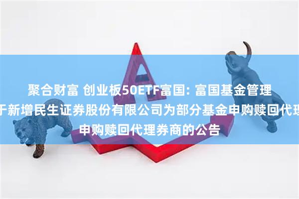 聚合财富 创业板50ETF富国: 富国基金管理有限公司关于新增民生证券股份有限公司为部分基金申购赎回代理券商的公告